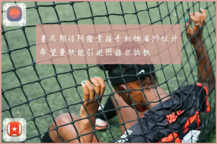 鲁尼期待阿隆索接手利物浦帅位并希望曼联能引进图赫尔执教