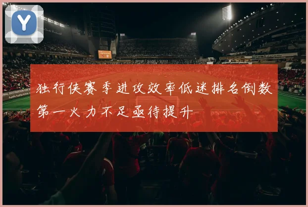 独行侠赛季进攻效率低迷排名倒数第一火力不足亟待提升