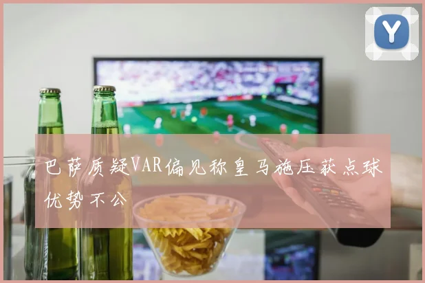 巴萨质疑VAR偏见称皇马施压获点球优势不公
