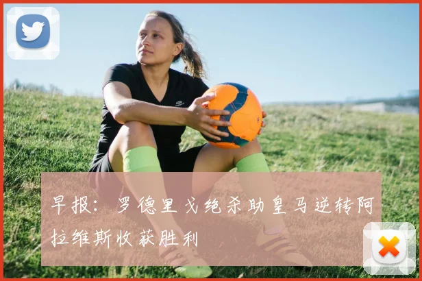 早报：罗德里戈绝杀助皇马逆转阿拉维斯收获胜利