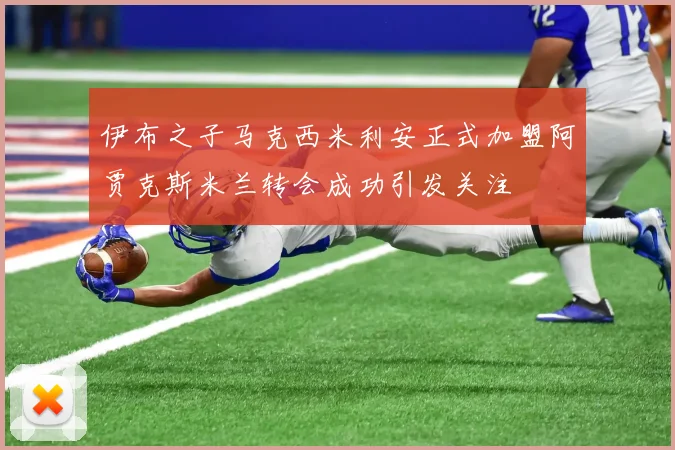 伊布之子马克西米利安正式加盟阿贾克斯米兰转会成功引发关注