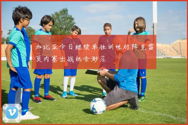 加比亚今日继续单独训练对阵克雷莫内塞出战机会渺茫
