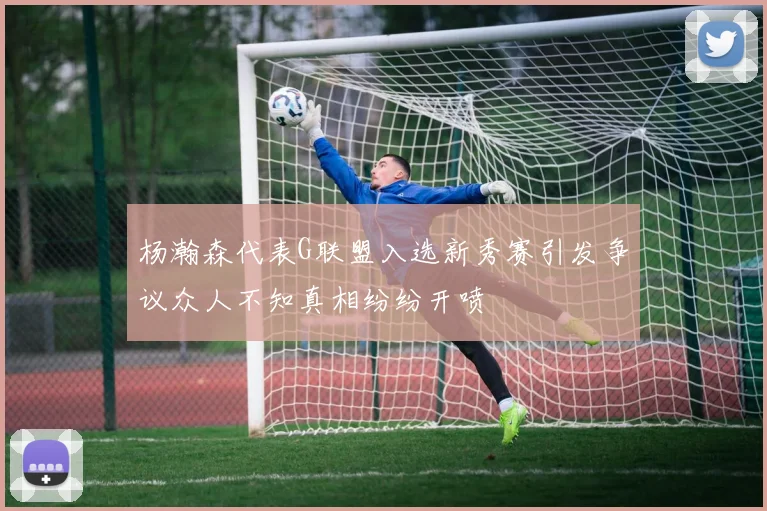 杨瀚森代表G联盟入选新秀赛引发争议众人不知真相纷纷开喷