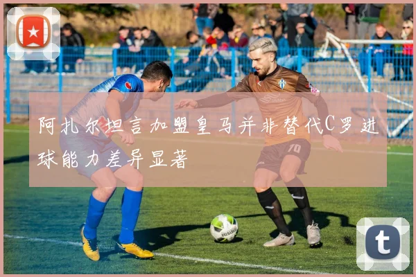 阿扎尔坦言加盟皇马并非替代C罗进球能力差异显著