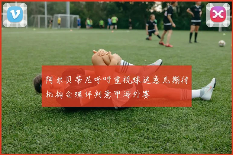 阿尔贝蒂尼呼吁重视球迷意见期待机构合理评判意甲海外赛