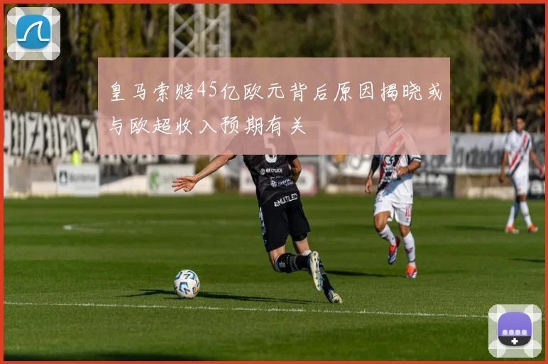 皇马索赔45亿欧元背后原因揭晓或与欧超收入预期有关