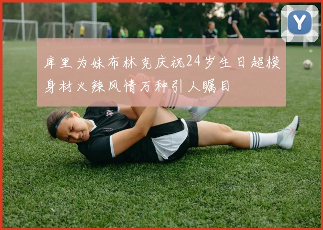 库里为妹布林克庆祝24岁生日超模身材火辣风情万种引人瞩目